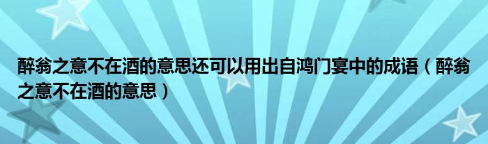 醉翁之意不在酒的意思还可以用出自鸿门宴中的成语（醉翁之意不在酒的意思）