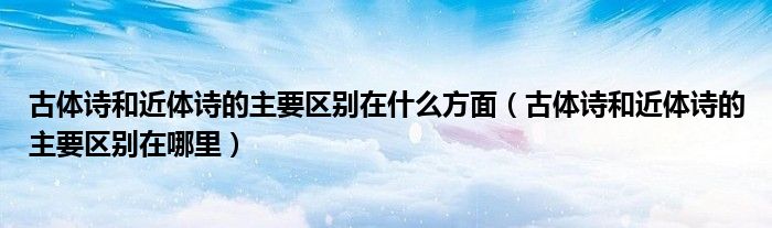 古体诗和近体诗的主要区别在什么方面（古体诗和近体诗的主要区别在哪里）
