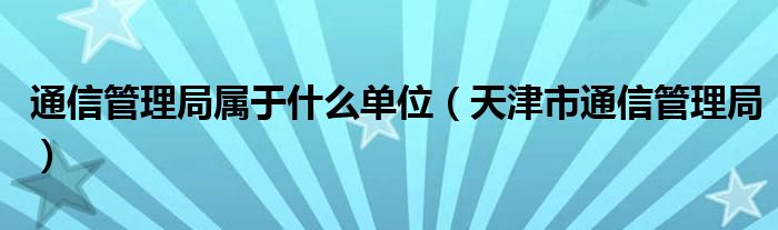 通信管理局属于什么单位（天津市通信管理局）