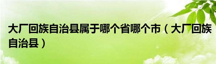 大厂回族自治县属于哪个省哪个市（大厂回族自治县）