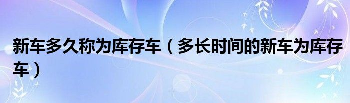 新车多久称为库存车（多长时间的新车为库存车）