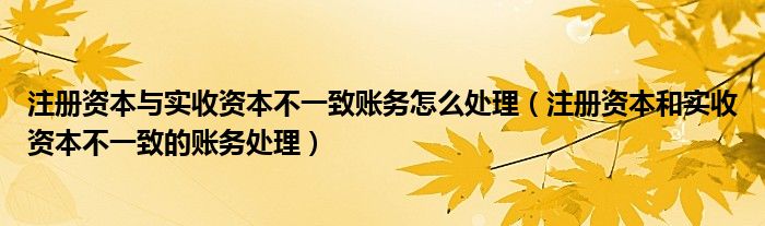 注册资本与实收资本不一致账务怎么处理（注册资本和实收资本不一致的账务处理）