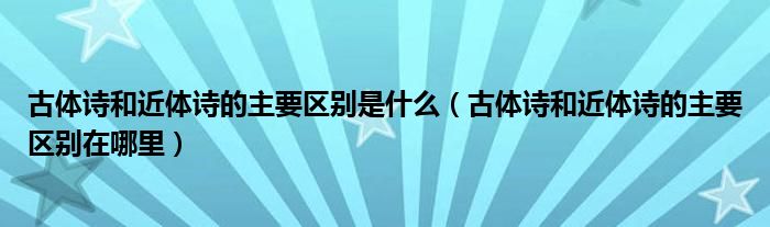 古体诗和近体诗的主要区别是什么（古体诗和近体诗的主要区别在哪里）