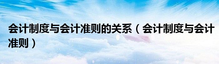会计制度与会计准则的关系（会计制度与会计准则）