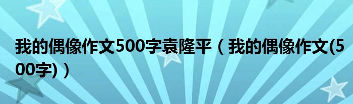 我的偶像作文500字袁隆平（我的偶像作文(500字)）