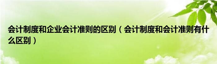 会计制度和企业会计准则的区别（会计制度和会计准则有什么区别）
