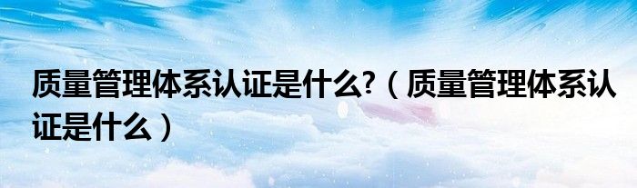 质量管理体系认证是什么?（质量管理体系认证是什么）