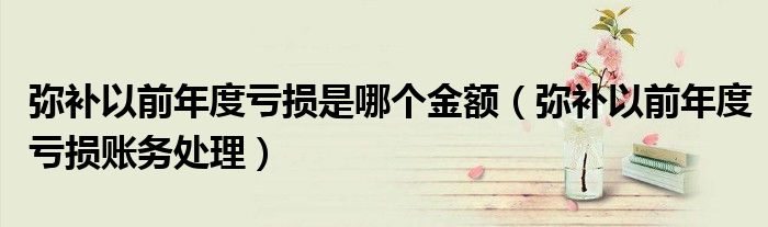 弥补以前年度亏损是哪个金额（弥补以前年度亏损账务处理）