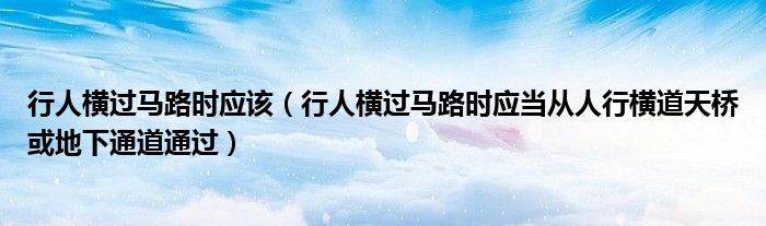 行人横过马路时应该（行人横过马路时应当从人行横道天桥或地下通道通过）