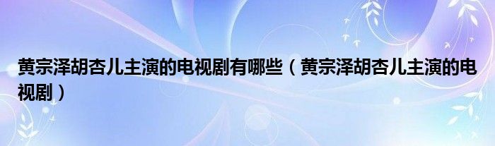 黄宗泽胡杏儿主演的电视剧有哪些（黄宗泽胡杏儿主演的电视剧）
