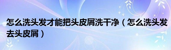 怎么洗头发才能把头皮屑洗干净（怎么洗头发去头皮屑）