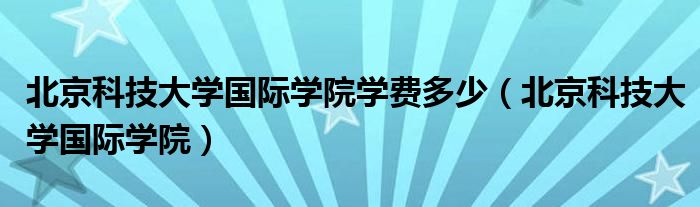 北京科技大学国际学院学费多少（北京科技大学国际学院）