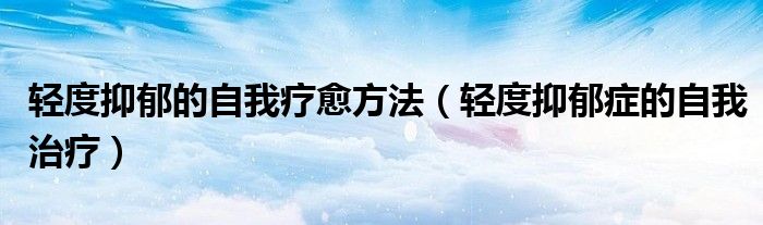 轻度抑郁的自我疗愈方法（轻度抑郁症的自我治疗）