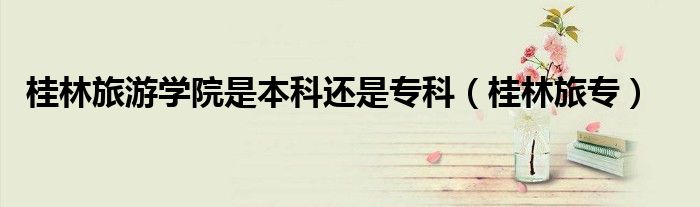 桂林旅游学院是本科还是专科（桂林旅专）