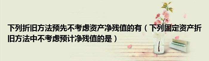 下列折旧方法预先不考虑资产净残值的有（下列固定资产折旧方法中不考虑预计净残值的是）