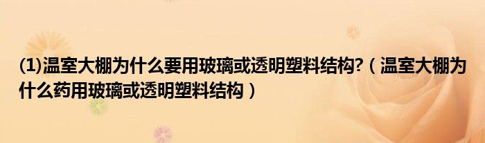 (1)温室大棚为什么要用玻璃或透明塑料结构?（温室大棚为什么药用玻璃或透明塑料结构）