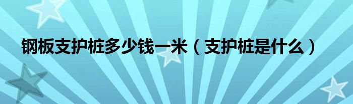钢板支护桩多少钱一米（支护桩是什么）