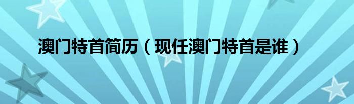 澳门特首简历（现任澳门特首是谁）