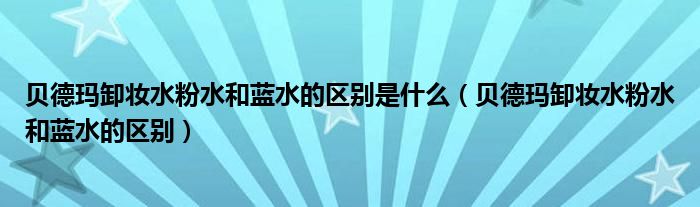 贝德玛卸妆水粉水和蓝水的区别是什么（贝德玛卸妆水粉水和蓝水的区别）
