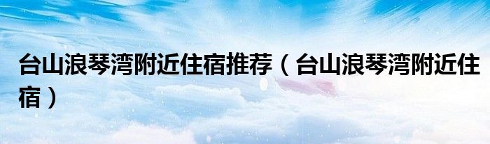 台山浪琴湾附近住宿推荐（台山浪琴湾附近住宿）