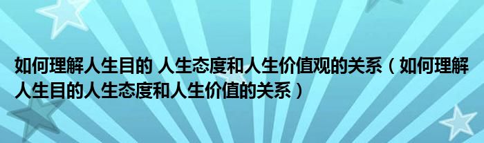 如何理解人生目的 人生态度和人生价值观的关系（如何理解人生目的人生态度和人生价值的关系）