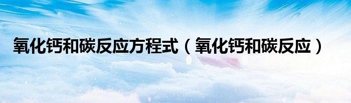 氧化钙和碳反应方程式（氧化钙和碳反应）