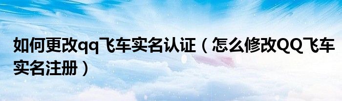 如何更改qq飞车实名认证（怎么修改QQ飞车实名注册）