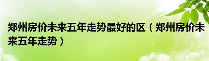 郑州房价未来五年走势最好的区（郑州房价未来五年走势）