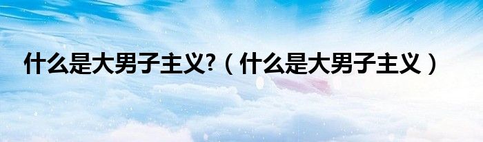 什么是大男子主义?（什么是大男子主义）