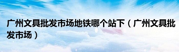 广州文具批发市场地铁哪个站下（广州文具批发市场）