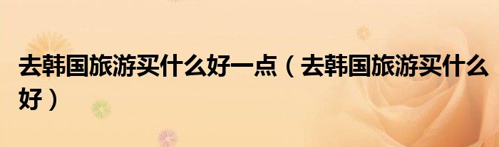去韩国旅游买什么好一点（去韩国旅游买什么好）