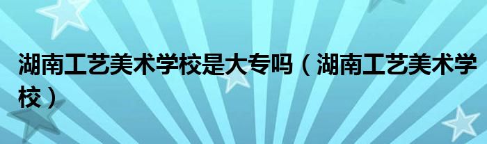 湖南工艺美术学校是大专吗（湖南工艺美术学校）