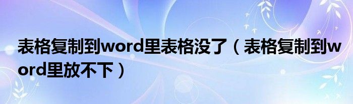 表格复制到word里表格没了（表格复制到word里放不下）