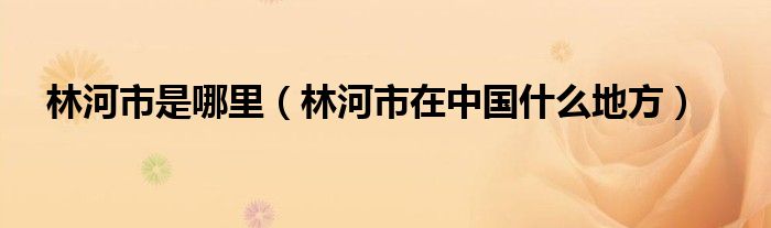 林河市是哪里（林河市在中国什么地方）