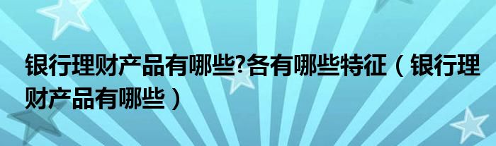 银行理财产品有哪些?各有哪些特征（银行理财产品有哪些）