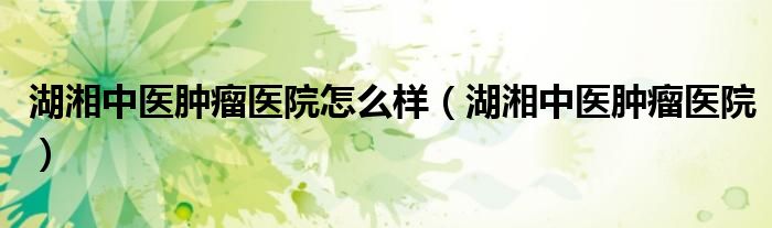 湖湘中医肿瘤医院怎么样（湖湘中医肿瘤医院）