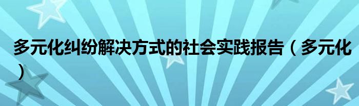 多元化纠纷解决方式的社会实践报告（多元化）