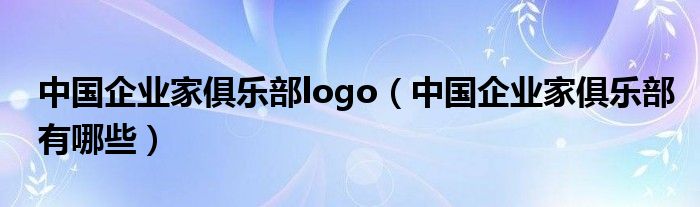 中国企业家俱乐部logo（中国企业家俱乐部有哪些）