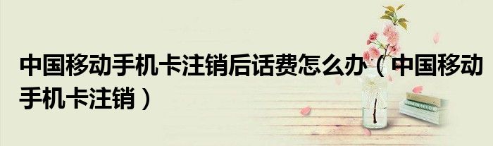 中国移动手机卡注销后话费怎么办（中国移动手机卡注销）
