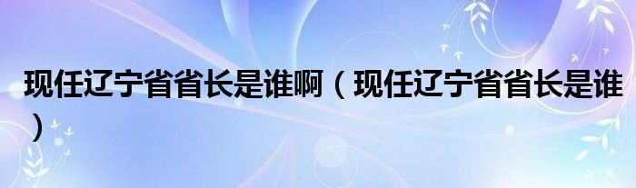 现任辽宁省省长是谁啊（现任辽宁省省长是谁）