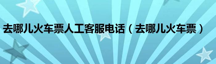 去哪儿火车票人工客服电话（去哪儿火车票）