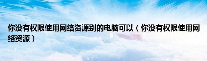 你没有权限使用网络资源别的电脑可以（你没有权限使用网络资源）