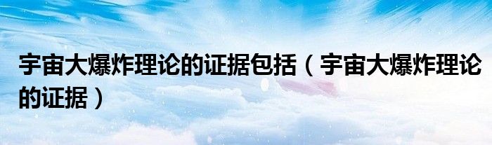 宇宙大爆炸理论的证据包括（宇宙大爆炸理论的证据）