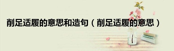 削足适履的意思和造句（削足适履的意思）
