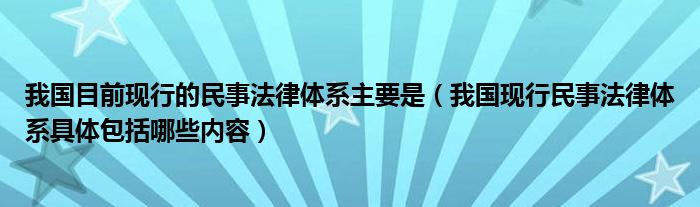 我国目前现行的民事法律体系主要是（我国现行民事法律体系具体包括哪些内容）