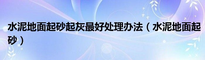 水泥地面起砂起灰最好处理办法（水泥地面起砂）