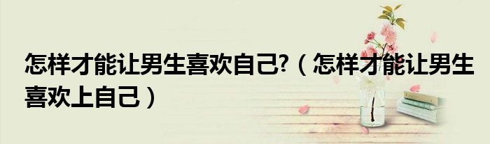 怎样才能让男生喜欢自己?（怎样才能让男生喜欢上自己）