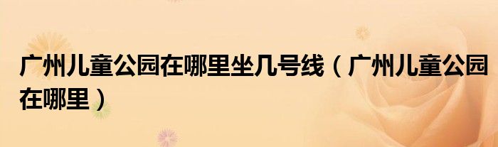 广州儿童公园在哪里坐几号线（广州儿童公园在哪里）