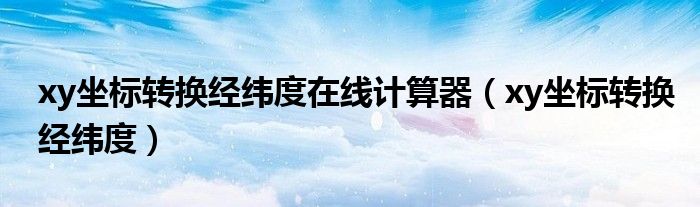 xy坐标转换经纬度在线计算器（xy坐标转换经纬度）