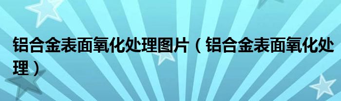 铝合金表面氧化处理图片（铝合金表面氧化处理）